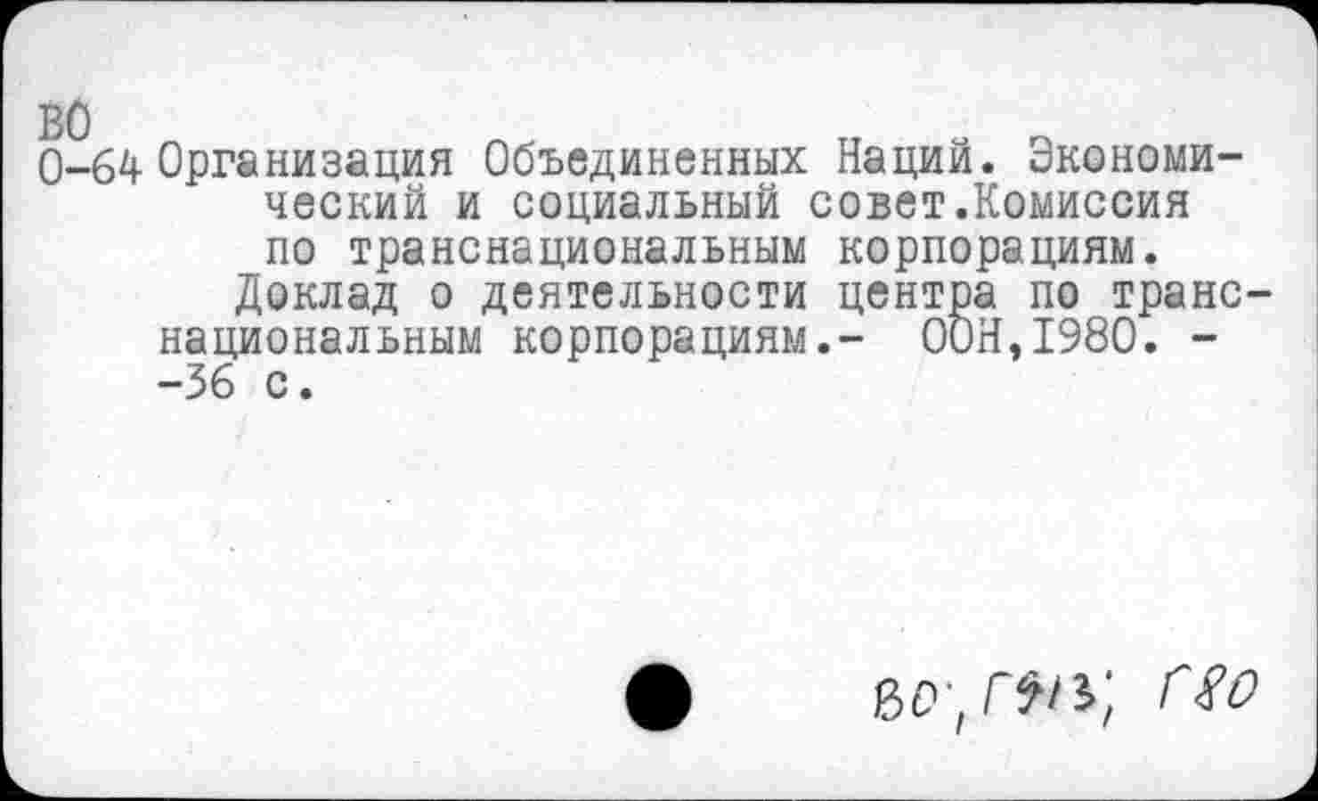 ﻿0-64 Организация Объединенных Наций. Экономический и социальный совет.Комиссия по транснациональным корпорациям.
Доклад о деятельности центра по транснациональным корпорациям.- ООН,1980. --36 с.
г*#*;